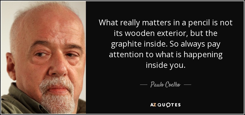 What really matters in a pencil is not its wooden exterior, but the graphite inside. So always pay attention to what is happening inside you. - Paulo Coelho