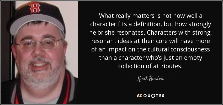 What really matters is not how well a character fits a definition, but how strongly he or she resonates. Characters with strong, resonant ideas at their core will have more of an impact on the cultural consciousness than a character who's just an empty collection of attributes. - Kurt Busiek