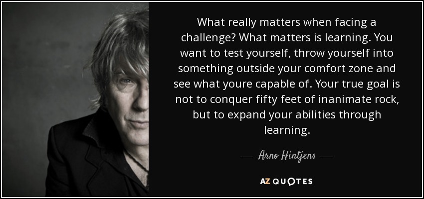 What really matters when facing a challenge? What matters is learning. You want to test yourself, throw yourself into something outside your comfort zone and see what youre capable of. Your true goal is not to conquer fifty feet of inanimate rock, but to expand your abilities through learning. - Arno Hintjens
