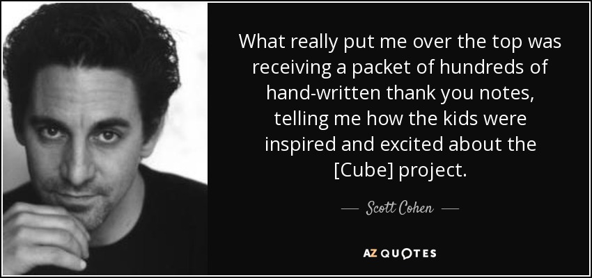 What really put me over the top was receiving a packet of hundreds of hand-written thank you notes, telling me how the kids were inspired and excited about the [Cube] project. - Scott Cohen
