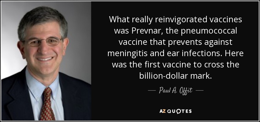 What really reinvigorated vaccines was Prevnar, the pneumococcal vaccine that prevents against meningitis and ear infections. Here was the first vaccine to cross the billion-dollar mark. - Paul A. Offit