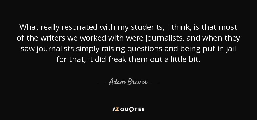 What really resonated with my students, I think, is that most of the writers we worked with were journalists, and when they saw journalists simply raising questions and being put in jail for that, it did freak them out a little bit. - Adam Braver