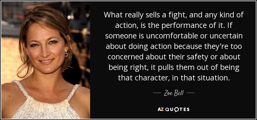 What really sells a fight, and any kind of action, is the performance of it. If someone is uncomfortable or uncertain about doing action because they're too concerned about their safety or about being right, it pulls them out of being that character, in that situation. - Zoe Bell