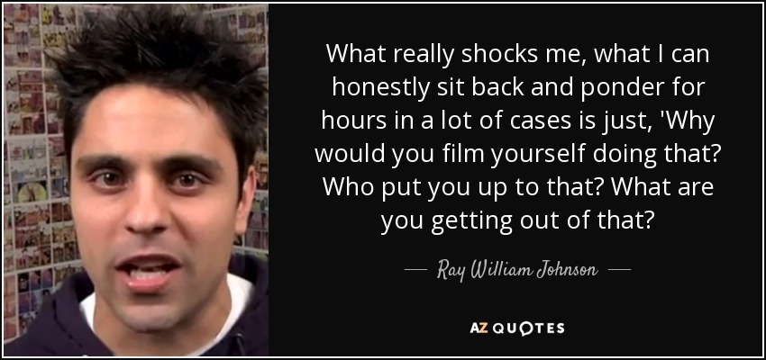 What really shocks me, what I can honestly sit back and ponder for hours in a lot of cases is just, 'Why would you film yourself doing that? Who put you up to that? What are you getting out of that? - Ray William Johnson