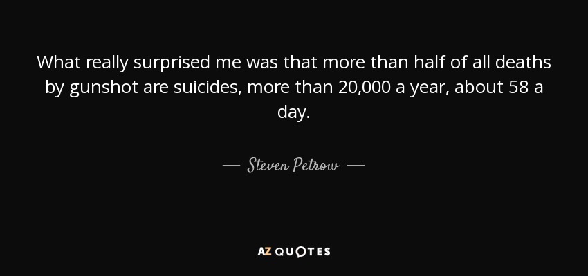What really surprised me was that more than half of all deaths by gunshot are suicides, more than 20,000 a year, about 58 a day. - Steven Petrow