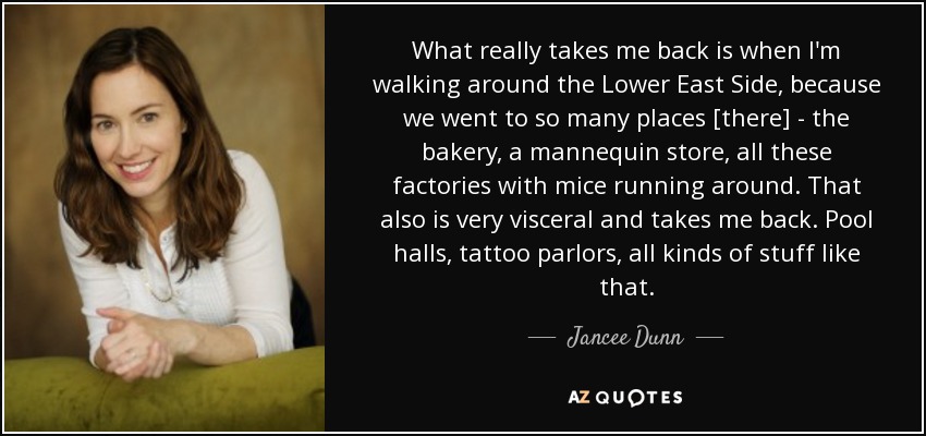 What really takes me back is when I'm walking around the Lower East Side, because we went to so many places [there] - the bakery, a mannequin store, all these factories with mice running around. That also is very visceral and takes me back. Pool halls, tattoo parlors, all kinds of stuff like that. - Jancee Dunn