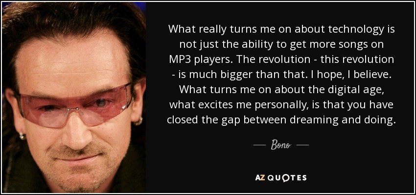 What really turns me on about technology is not just the ability to get more songs on MP3 players. The revolution - this revolution - is much bigger than that. I hope, I believe. What turns me on about the digital age, what excites me personally, is that you have closed the gap between dreaming and doing. - Bono