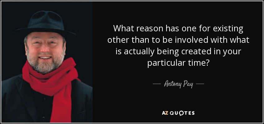 What reason has one for existing other than to be involved with what is actually being created in your particular time? - Antony Pay