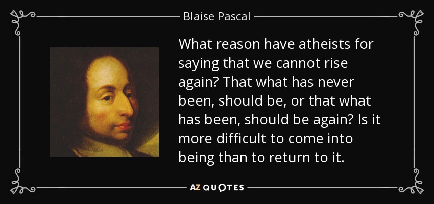 What reason have atheists for saying that we cannot rise again? That what has never been, should be, or that what has been, should be again? Is it more difficult to come into being than to return to it. - Blaise Pascal