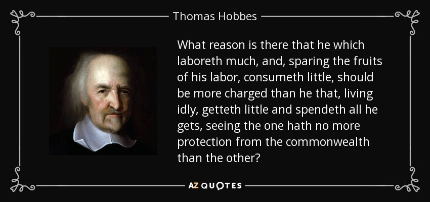 What reason is there that he which laboreth much, and, sparing the fruits of his labor, consumeth little, should be more charged than he that, living idly, getteth little and spendeth all he gets, seeing the one hath no more protection from the commonwealth than the other? - Thomas Hobbes