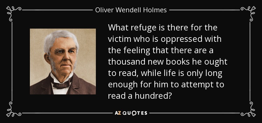 What refuge is there for the victim who is oppressed with the feeling that there are a thousand new books he ought to read, while life is only long enough for him to attempt to read a hundred? - Oliver Wendell Holmes Sr. 