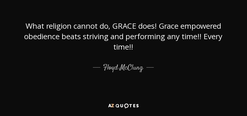 What religion cannot do, GRACE does! Grace empowered obedience beats striving and performing any time!! Every time!! - Floyd McClung