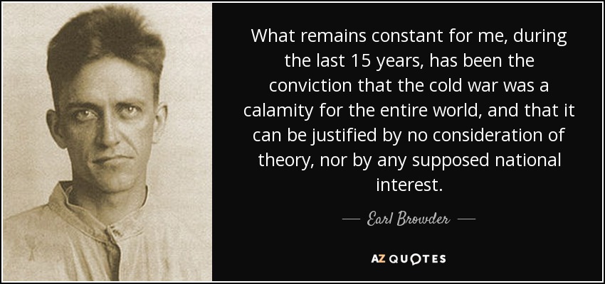 What remains constant for me, during the last 15 years, has been the conviction that the cold war was a calamity for the entire world, and that it can be justified by no consideration of theory, nor by any supposed national interest. - Earl Browder
