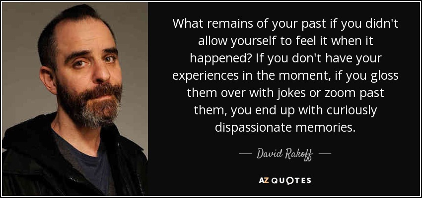 What remains of your past if you didn't allow yourself to feel it when it happened? If you don't have your experiences in the moment, if you gloss them over with jokes or zoom past them, you end up with curiously dispassionate memories. - David Rakoff