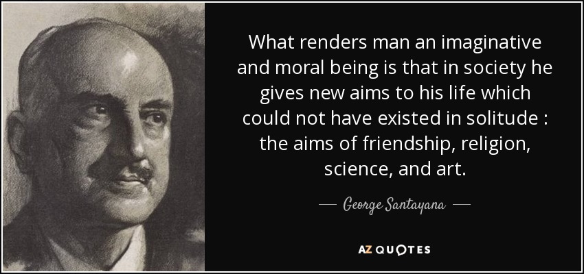 What renders man an imaginative and moral being is that in society he gives new aims to his life which could not have existed in solitude : the aims of friendship , religion , science , and art . - George Santayana