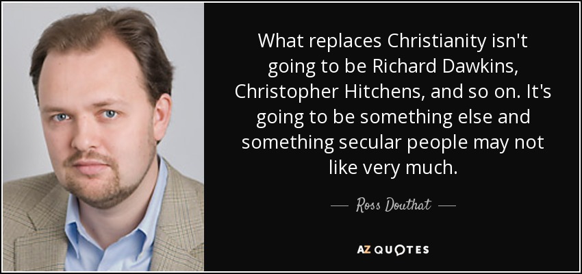 What replaces Christianity isn't going to be Richard Dawkins, Christopher Hitchens, and so on. It's going to be something else and something secular people may not like very much. - Ross Douthat