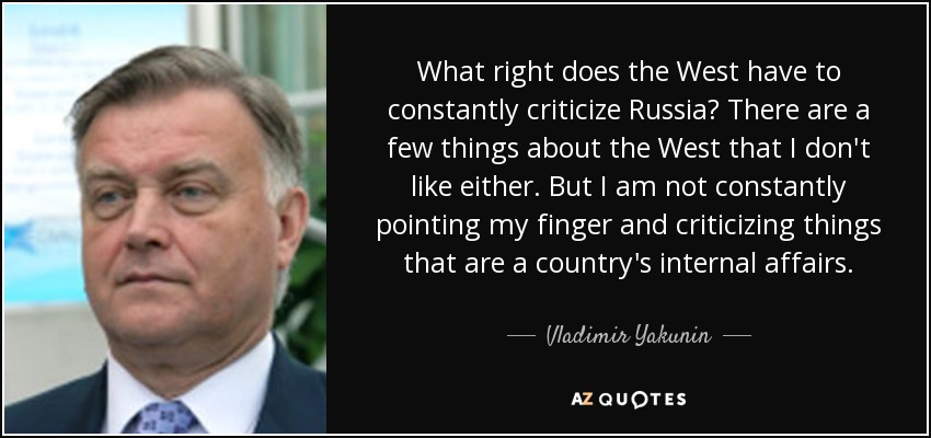 What right does the West have to constantly criticize Russia? There are a few things about the West that I don't like either. But I am not constantly pointing my finger and criticizing things that are a country's internal affairs. - Vladimir Yakunin