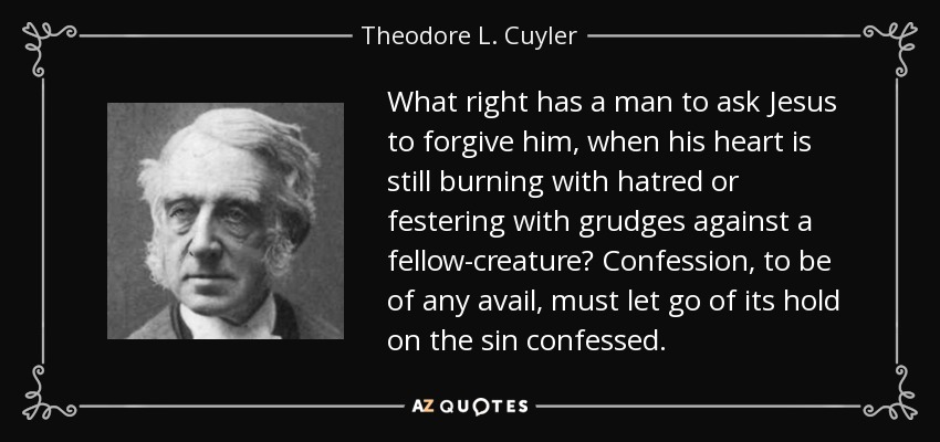 What right has a man to ask Jesus to forgive him, when his heart is still burning with hatred or festering with grudges against a fellow-creature? Confession, to be of any avail, must let go of its hold on the sin confessed. - Theodore L. Cuyler