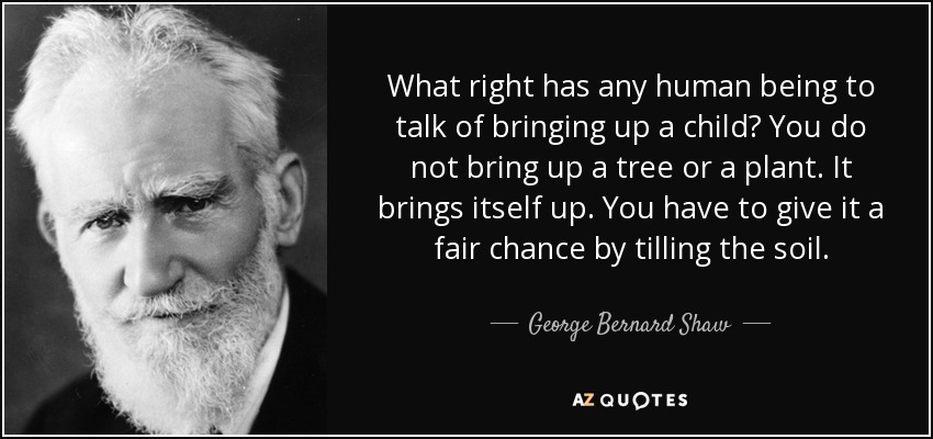 What right has any human being to talk of bringing up a child? You do not bring up a tree or a plant. It brings itself up. You have to give it a fair chance by tilling the soil. - George Bernard Shaw