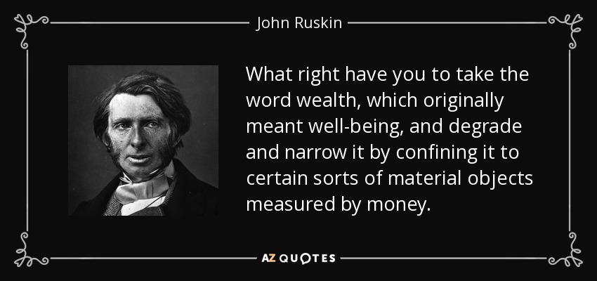 What right have you to take the word wealth, which originally meant well-being, and degrade and narrow it by confining it to certain sorts of material objects measured by money. - John Ruskin