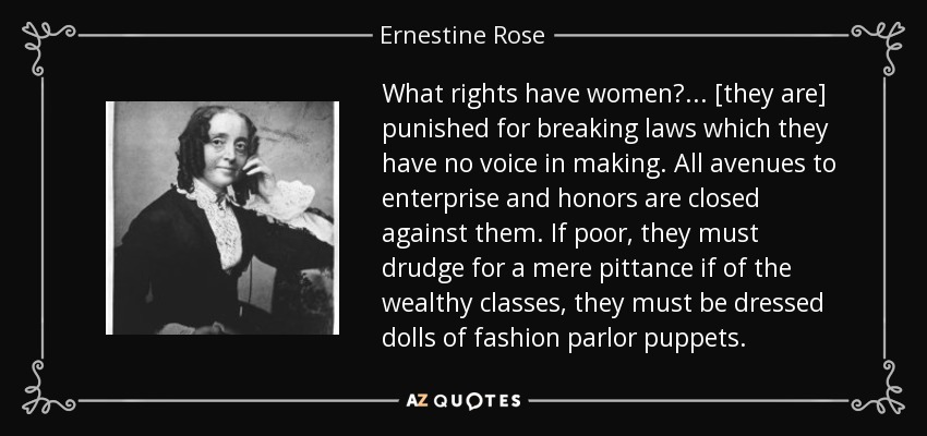 What rights have women? ... [they are] punished for breaking laws which they have no voice in making. All avenues to enterprise and honors are closed against them. If poor, they must drudge for a mere pittance if of the wealthy classes, they must be dressed dolls of fashion parlor puppets. - Ernestine Rose