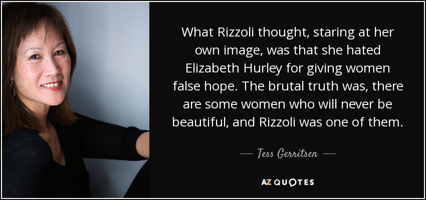 What Rizzoli thought, staring at her own image, was that she hated Elizabeth Hurley for giving women false hope. The brutal truth was, there are some women who will never be beautiful, and Rizzoli was one of them. - Tess Gerritsen