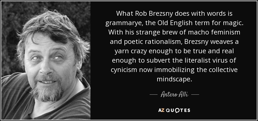 What Rob Brezsny does with words is grammarye, the Old English term for magic. With his strange brew of macho feminism and poetic rationalism, Brezsny weaves a yarn crazy enough to be true and real enough to subvert the literalist virus of cynicism now immobilizing the collective mindscape. - Antero Alli