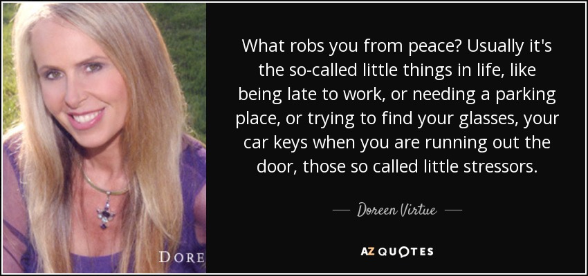 What robs you from peace? Usually it's the so-called little things in life, like being late to work, or needing a parking place, or trying to find your glasses, your car keys when you are running out the door, those so called little stressors. - Doreen Virtue