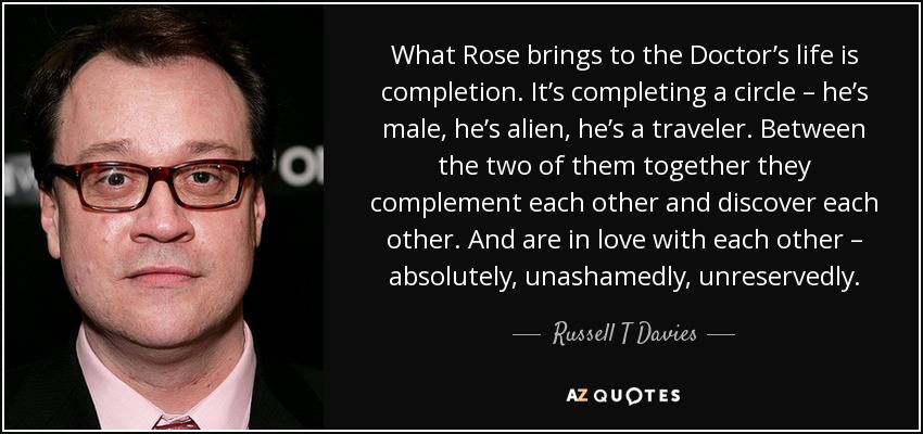 What Rose brings to the Doctor’s life is completion. It’s completing a circle – he’s male, he’s alien, he’s a traveler. Between the two of them together they complement each other and discover each other. And are in love with each other – absolutely, unashamedly, unreservedly. - Russell T Davies