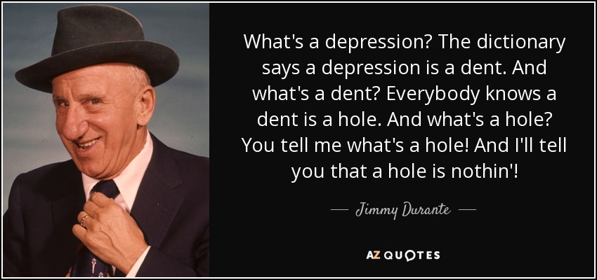 What's a depression? The dictionary says a depression is a dent. And what's a dent? Everybody knows a dent is a hole. And what's a hole? You tell me what's a hole! And I'll tell you that a hole is nothin'! - Jimmy Durante