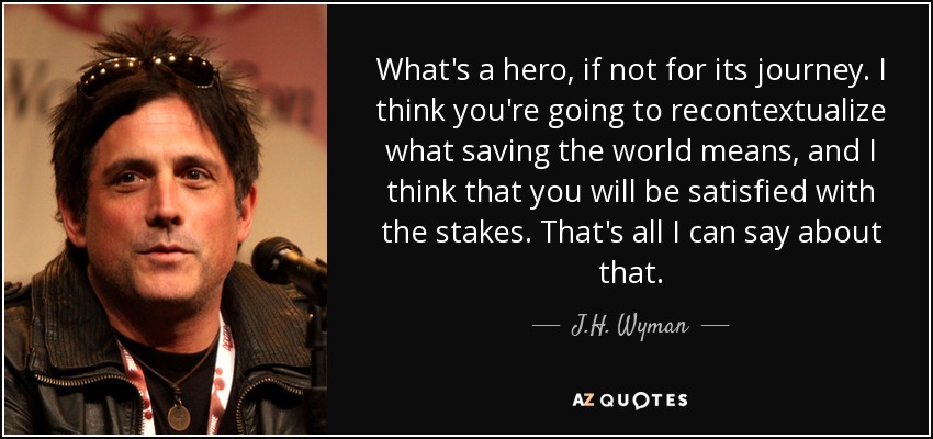 What's a hero, if not for its journey. I think you're going to recontextualize what saving the world means, and I think that you will be satisfied with the stakes. That's all I can say about that. - J.H. Wyman