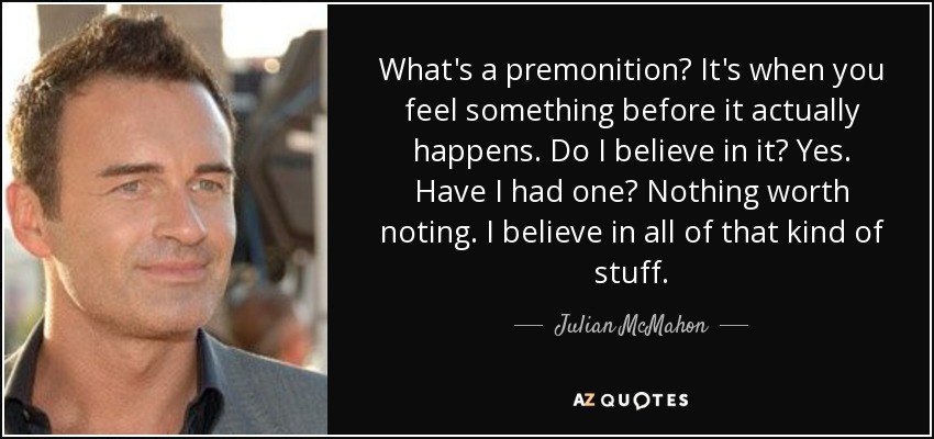 What's a premonition? It's when you feel something before it actually happens. Do I believe in it? Yes. Have I had one? Nothing worth noting. I believe in all of that kind of stuff. - Julian McMahon