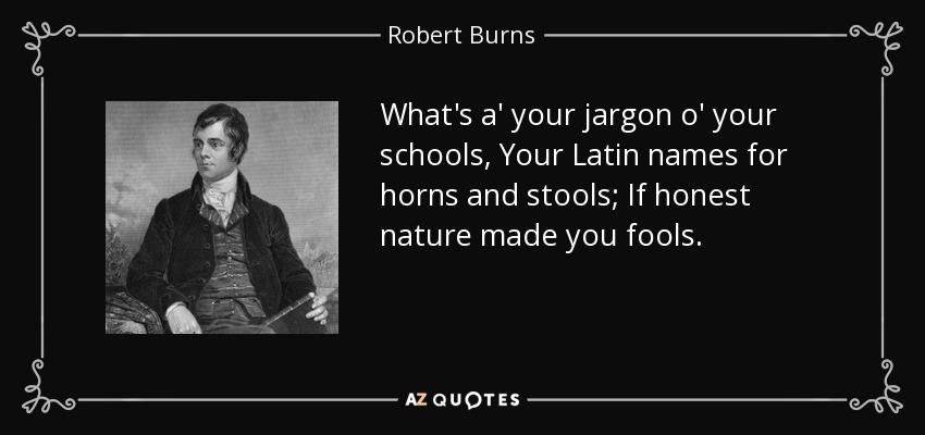 What's a' your jargon o' your schools, Your Latin names for horns and stools; If honest nature made you fools. - Robert Burns