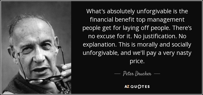 What's absolutely unforgivable is the financial benefit top management people get for laying off people. There's no excuse for it. No justification. No explanation. This is morally and socially unforgivable, and we'll pay a very nasty price. - Peter Drucker