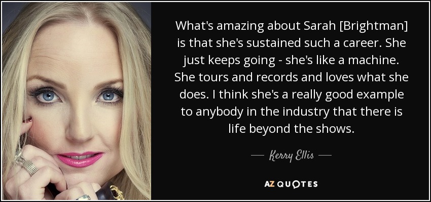What's amazing about Sarah [Brightman] is that she's sustained such a career. She just keeps going - she's like a machine. She tours and records and loves what she does. I think she's a really good example to anybody in the industry that there is life beyond the shows. - Kerry Ellis