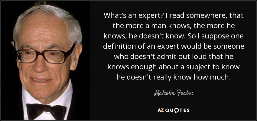 What's an expert? I read somewhere, that the more a man knows, the more he knows, he doesn't know. So I suppose one definition of an expert would be someone who doesn't admit out loud that he knows enough about a subject to know he doesn't really know how much. - Malcolm Forbes