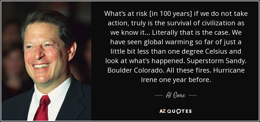 What's at risk [in 100 years] if we do not take action, truly is the survival of civilization as we know it... Literally that is the case. We have seen global warming so far of just a little bit less than one degree Celsius and look at what's happened. Superstorm Sandy. Boulder Colorado. All these fires. Hurricane Irene one year before. - Al Gore