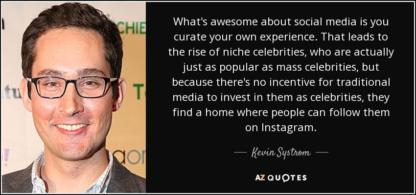 What's awesome about social media is you curate your own experience. That leads to the rise of niche celebrities, who are actually just as popular as mass celebrities, but because there's no incentive for traditional media to invest in them as celebrities, they find a home where people can follow them on Instagram. - Kevin Systrom