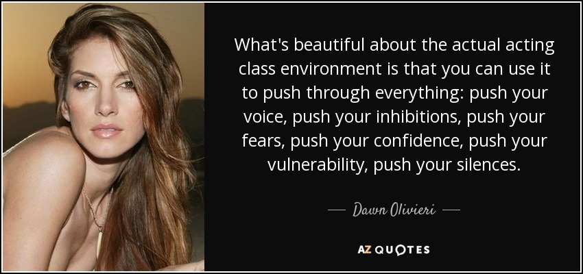 What's beautiful about the actual acting class environment is that you can use it to push through everything: push your voice, push your inhibitions, push your fears, push your confidence, push your vulnerability, push your silences. - Dawn Olivieri