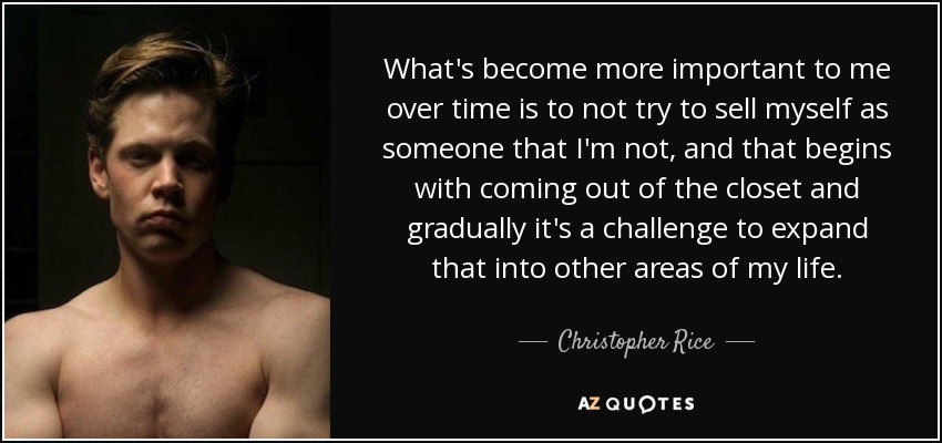 What's become more important to me over time is to not try to sell myself as someone that I'm not, and that begins with coming out of the closet and gradually it's a challenge to expand that into other areas of my life. - Christopher Rice