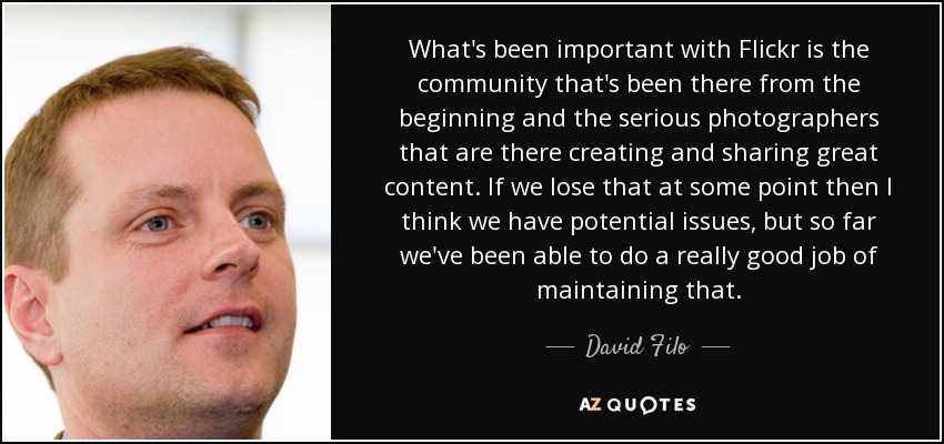 What's been important with Flickr is the community that's been there from the beginning and the serious photographers that are there creating and sharing great content. If we lose that at some point then I think we have potential issues, but so far we've been able to do a really good job of maintaining that. - David Filo