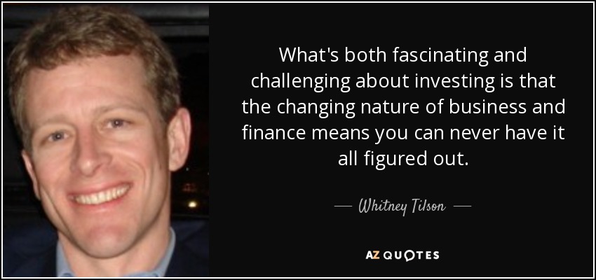 What's both fascinating and challenging about investing is that the changing nature of business and finance means you can never have it all figured out. - Whitney Tilson