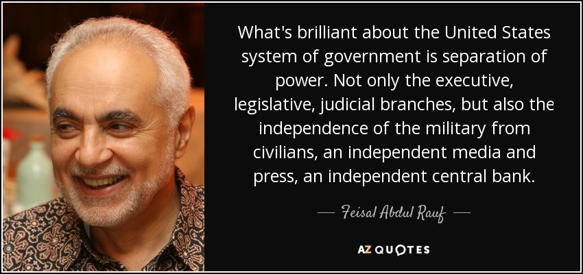 What's brilliant about the United States system of government is separation of power. Not only the executive, legislative, judicial branches, but also the independence of the military from civilians, an independent media and press, an independent central bank. - Feisal Abdul Rauf