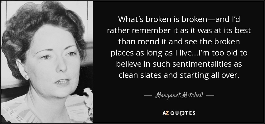 What’s broken is broken—and I’d rather remember it as it was at its best than mend it and see the broken places as long as I live…I’m too old to believe in such sentimentalities as clean slates and starting all over. - Margaret Mitchell