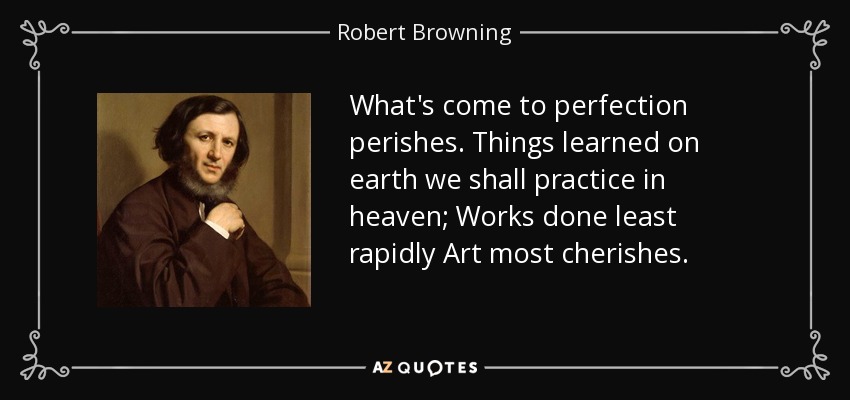 What's come to perfection perishes. Things learned on earth we shall practice in heaven; Works done least rapidly Art most cherishes. - Robert Browning