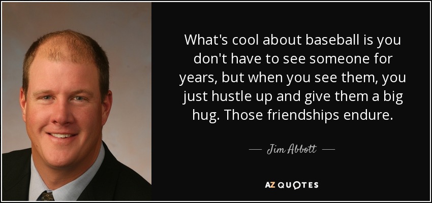 What's cool about baseball is you don't have to see someone for years, but when you see them, you just hustle up and give them a big hug. Those friendships endure. - Jim Abbott