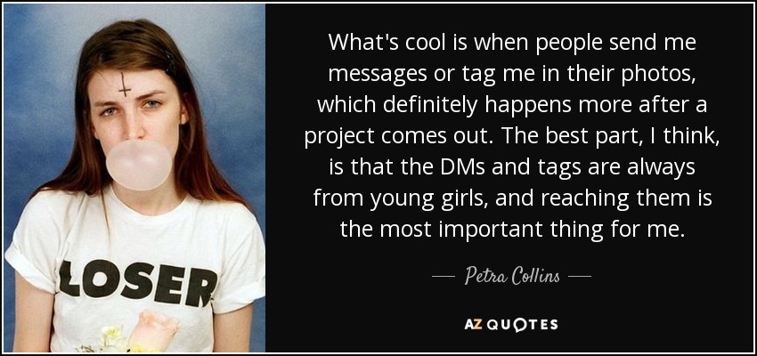 What's cool is when people send me messages or tag me in their photos, which definitely happens more after a project comes out. The best part, I think, is that the DMs and tags are always from young girls, and reaching them is the most important thing for me. - Petra Collins