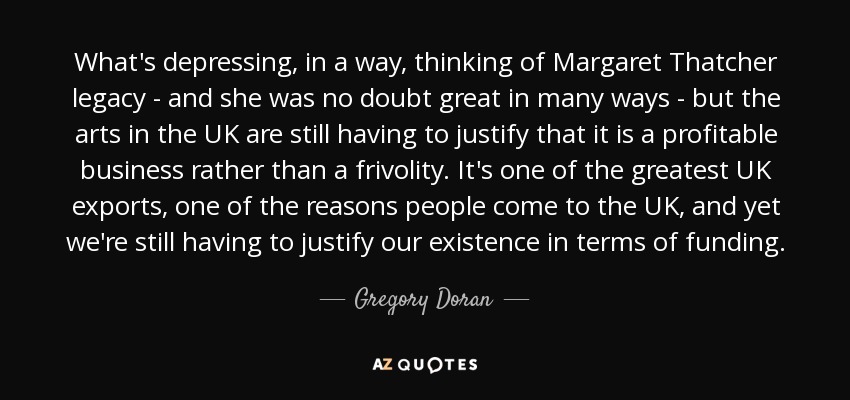 What's depressing, in a way, thinking of Margaret Thatcher legacy - and she was no doubt great in many ways - but the arts in the UK are still having to justify that it is a profitable business rather than a frivolity. It's one of the greatest UK exports, one of the reasons people come to the UK, and yet we're still having to justify our existence in terms of funding. - Gregory Doran