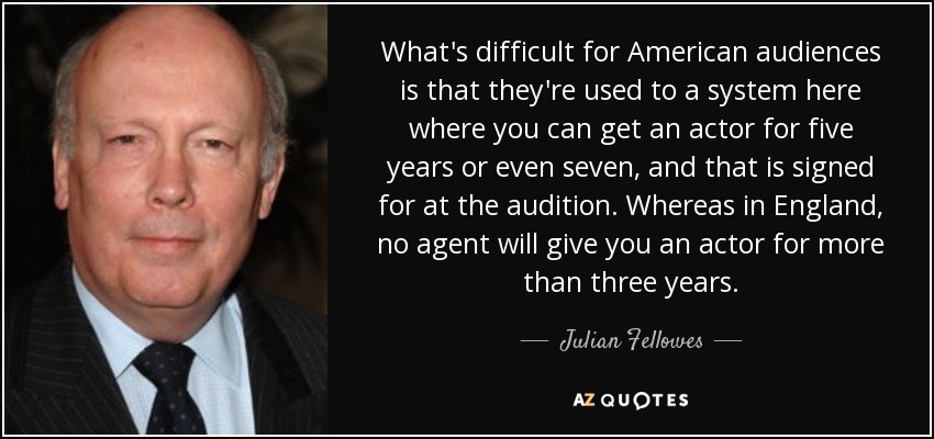 What's difficult for American audiences is that they're used to a system here where you can get an actor for five years or even seven, and that is signed for at the audition. Whereas in England, no agent will give you an actor for more than three years. - Julian Fellowes