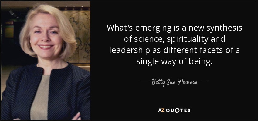 What's emerging is a new synthesis of science, spirituality and leadership as different facets of a single way of being. - Betty Sue Flowers